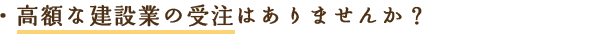 高額な建設業の受注はありませんか？