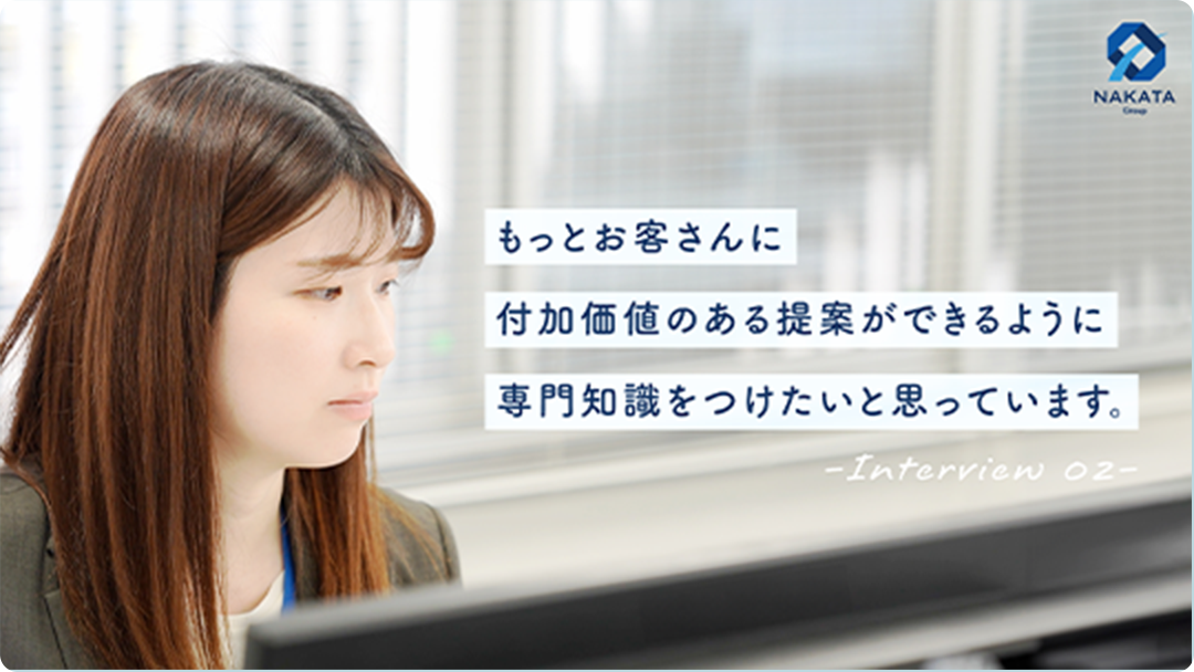 Interview 02 もっとお客さんに付加価値のある提案ができるように専門知識をつけたいと思っています。